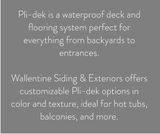 Pli-dek is a waterproof deck and flooring system perfect for everything from backyards to entrances.   Wallentine Siding & Exteriors offers customizable Pli-dek options in color and texture, ideal for hot tubs, balconies, and more.