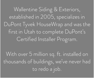 Wallentine Siding & Exteriors, established in 2005, specializes in DuPont Tyvek HouseWrap and was the first in Utah to complete DuPont’s Certified Installer Program.   With over 5 million sq. ft. installed on thousands of buildings, we’ve never had to redo a job.