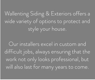 Wallenting Siding & Exteriors offers a wide variety of options to protect and style your house.   Our installers excel in custom and difficult jobs, always ensuring that the work not only looks professional, but will also last for many years to come.