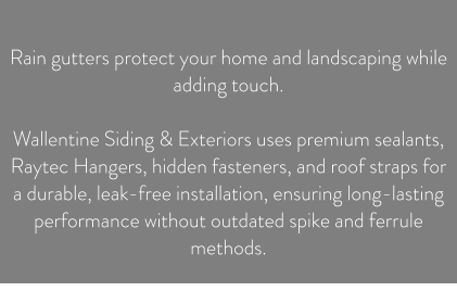 Rain gutters protect your home and landscaping while adding touch.  Wallentine Siding & Exteriors uses premium sealants, Raytec Hangers, hidden fasteners, and roof straps for a durable, leak-free installation, ensuring long-lasting performance without outdated spike and ferrule methods.