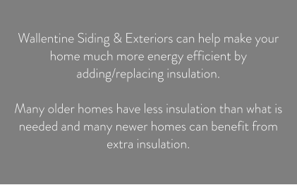 Wallentine Siding & Exteriors can help make your home much more energy efficient by adding/replacing insulation.   Many older homes have less insulation than what is needed and many newer homes can benefit from extra insulation.