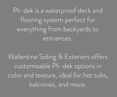 Pli-dek is a waterproof deck and flooring system perfect for everything from backyards to entrances.   Wallentine Siding & Exteriors offers customizable Pli-dek options in color and texture, ideal for hot tubs, balconies, and more.