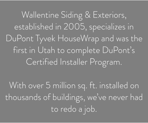 Wallentine Siding & Exteriors, established in 2005, specializes in DuPont Tyvek HouseWrap and was the first in Utah to complete DuPont’s Certified Installer Program.   With over 5 million sq. ft. installed on thousands of buildings, we’ve never had to redo a job.