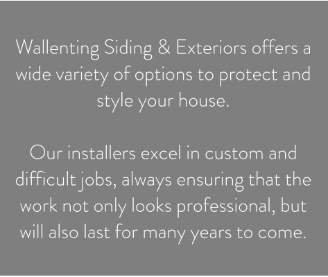 Wallenting Siding & Exteriors offers a wide variety of options to protect and style your house.   Our installers excel in custom and difficult jobs, always ensuring that the work not only looks professional, but will also last for many years to come.