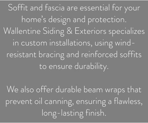 Soffit and fascia are essential for your home’s design and protection. Wallentine Siding & Exteriors specializes in custom installations, using wind-resistant bracing and reinforced soffits to ensure durability.   We also offer durable beam wraps that prevent oil canning, ensuring a flawless, long-lasting finish.
