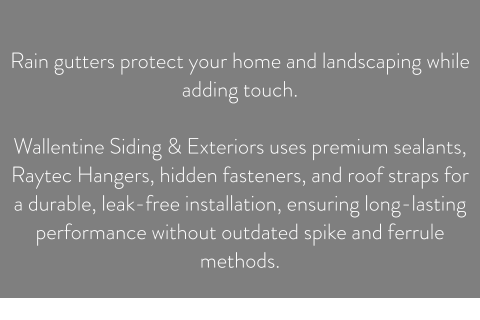 Rain gutters protect your home and landscaping while adding touch.  Wallentine Siding & Exteriors uses premium sealants, Raytec Hangers, hidden fasteners, and roof straps for a durable, leak-free installation, ensuring long-lasting performance without outdated spike and ferrule methods.